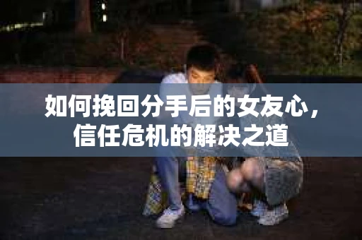 如何挽回分手后的女友心，信任危机的解决之道