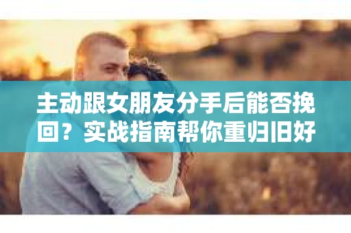 主动跟女朋友分手后能否挽回？实战指南帮你重归旧好