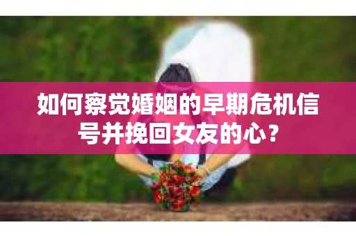 如何察觉婚姻的早期危机信号并挽回女友的心？