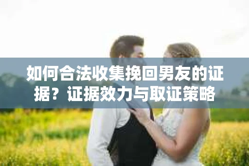如何合法收集挽回男友的证据？证据效力与取证策略