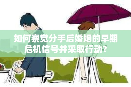 如何察觉分手后婚姻的早期危机信号并采取行动？