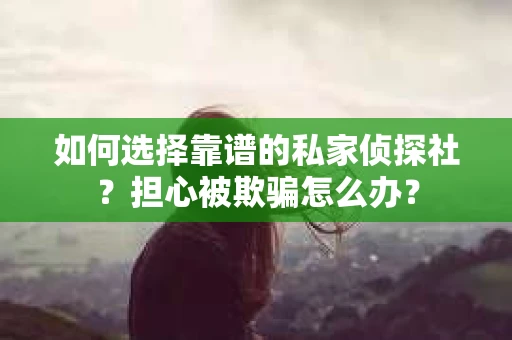 如何选择靠谱的私家侦探社？担心被欺骗怎么办？