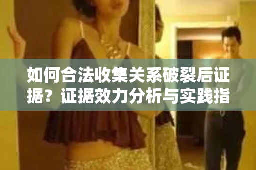 如何合法收集关系破裂后证据？证据效力分析与实践指南