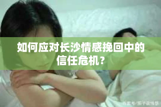 如何应对长沙情感挽回中的信任危机？