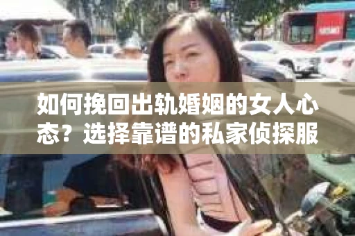 如何挽回出轨婚姻的女人心态？选择靠谱的私家侦探服务指南