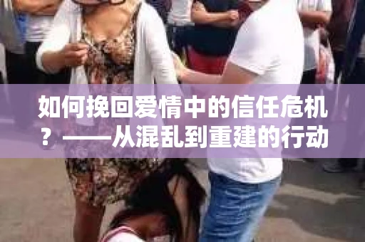 如何挽回爱情中的信任危机？——从混乱到重建的行动指南
