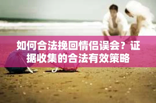 如何合法挽回情侣误会？证据收集的合法有效策略