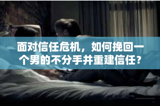 面对信任危机，如何挽回一个男的不分手并重建信任？