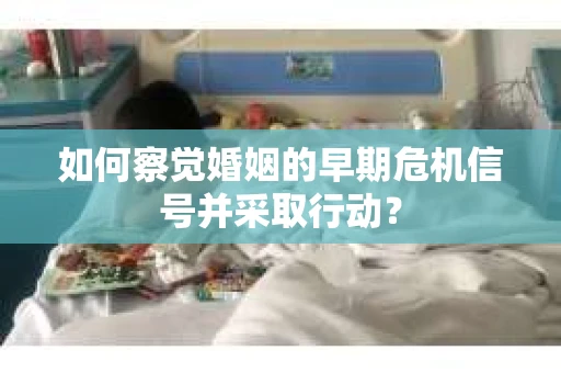 如何察觉婚姻的早期危机信号并采取行动？