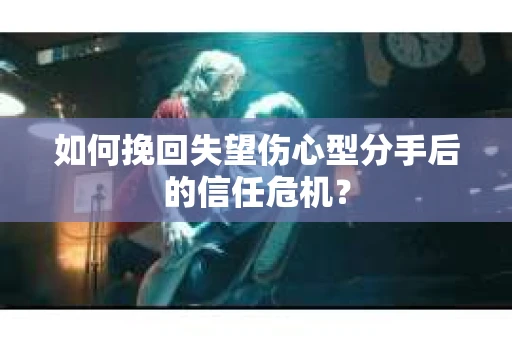 如何挽回失望伤心型分手后的信任危机？