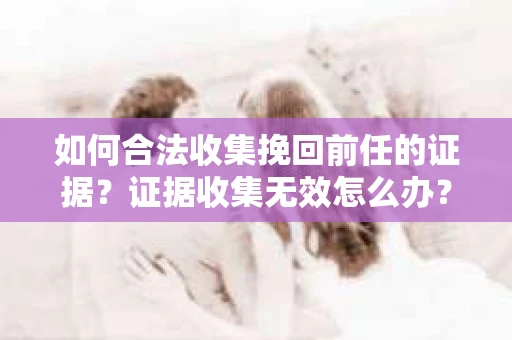 如何合法收集挽回前任的证据？证据收集无效怎么办？