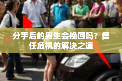 分手后的男生会挽回吗？信任危机的解决之道